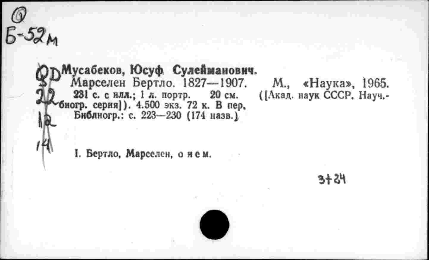 ﻿т\Мусабеков, Юсуф Сулейманович.
Марселей Бертло. 1827—1907.	М., <Наука», 1965.
231 с. с илл.; 1 л. портр. 20 см. ([Акад, наук СССР. Науч.-биогр. серия]). 4.500 экз. 72 к. В пер.
Бнблиогр.: с. 223—230 (174 назв.)
I. Бертло, Марселем, о и е м.
